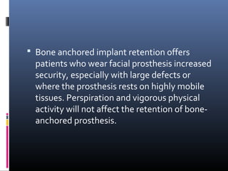  Bone anchored implant retention offers
patients who wear facial prosthesis increased
security, especially with large defects or
where the prosthesis rests on highly mobile
tissues. Perspiration and vigorous physical
activity will not affect the retention of bone-
anchored prosthesis.
 