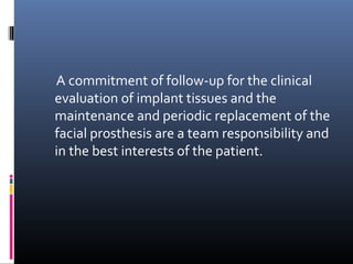 A commitment of follow-up for the clinical
evaluation of implant tissues and the
maintenance and periodic replacement of the
facial prosthesis are a team responsibility and
in the best interests of the patient.
 