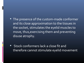  The presence of the custom-made conformer
and its close approximation to the tissues in
the socket, stimulates the eyelid muscles to
move, thus,exercising them and preventing
disuse atrophy.
 Stock conformers lack a close fit and
therefore cannot stimulate eyelid movement
 