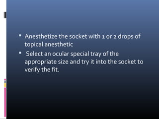  Anesthetize the socket with 1 or 2 drops of
topical anesthetic
 Select an ocular special tray of the
appropriate size and try it into the socket to
verify the fit.
 