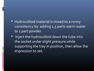  Hydrocolloid material is mixed to a runny
consistency by adding 1.5 parts warm water
to 1 part powder.
 Inject the hydrocolloid down the tube into
the socket under slight pressure while
supporting the tray in position, then allow the
impression to set.
 