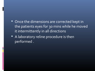  Once the dimensions are corrected kept in
the patients eyes for 30 mins while he moved
it intermittently in all directions
 A laboratory reline procedure is then
performed .
 
