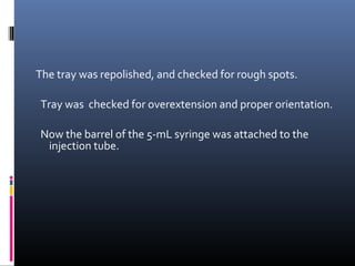 The tray was repolished, and checked for rough spots.
Tray was checked for overextension and proper orientation.
Now the barrel of the 5-mL syringe was attached to the
injection tube.
 