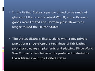  In the United States, eyes continued to be made of
glass until the onset of World War II, when German
goods were limited and German glass blowers no
longer toured the United States.
 The United States military, along with a few private
practitioners, developed a technique of fabricating
prostheses using oil pigments and plastics. Since World
War II, plastic has become the preferred material for
the artificial eye in the United States.
 