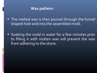 Wax pattern:
 The melted wax is then poured through the funnel
shaped hole and into the assembled mold.
 Soaking the mold in water for a few minutes prior
to filling it with molten wax will prevent the wax
from adhering to the stone.
 