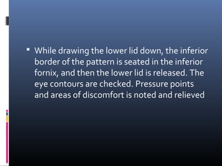  While drawing the lower lid down, the inferior
border of the pattern is seated in the inferior
fornix, and then the lower lid is released. The
eye contours are checked. Pressure points
and areas of discomfort is noted and relieved
 