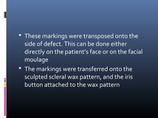  These markings were transposed onto the
side of defect. This can be done either
directly on the patient’s face or on the facial
moulage
 The markings were transferred onto the
sculpted scleral wax pattern, and the iris
button attached to the wax pattern
 