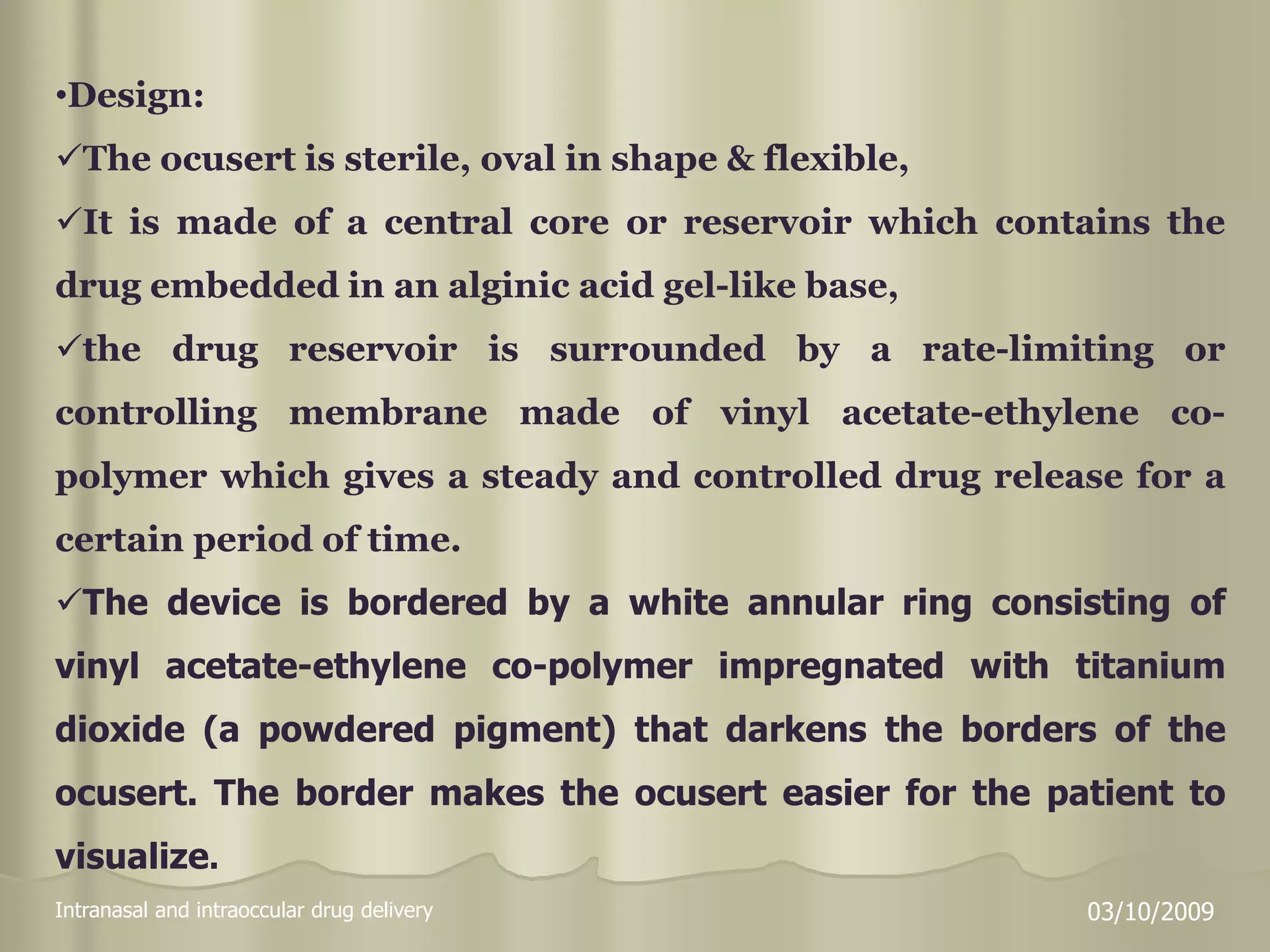 Intranasal and intraoccular drug delivery 03/10/2009
•Design:
The ocusert is sterile, oval in shape & flexible,
It is made of a central core or reservoir which contains the
drug embedded in an alginic acid gel-like base,
the drug reservoir is surrounded by a rate-limiting or
controlling membrane made of vinyl acetate-ethylene co-
polymer which gives a steady and controlled drug release for a
certain period of time.
The device is bordered by a white annular ring consisting of
vinyl acetate-ethylene co-polymer impregnated with titanium
dioxide (a powdered pigment) that darkens the borders of the
ocusert. The border makes the ocusert easier for the patient to
visualize.
 
