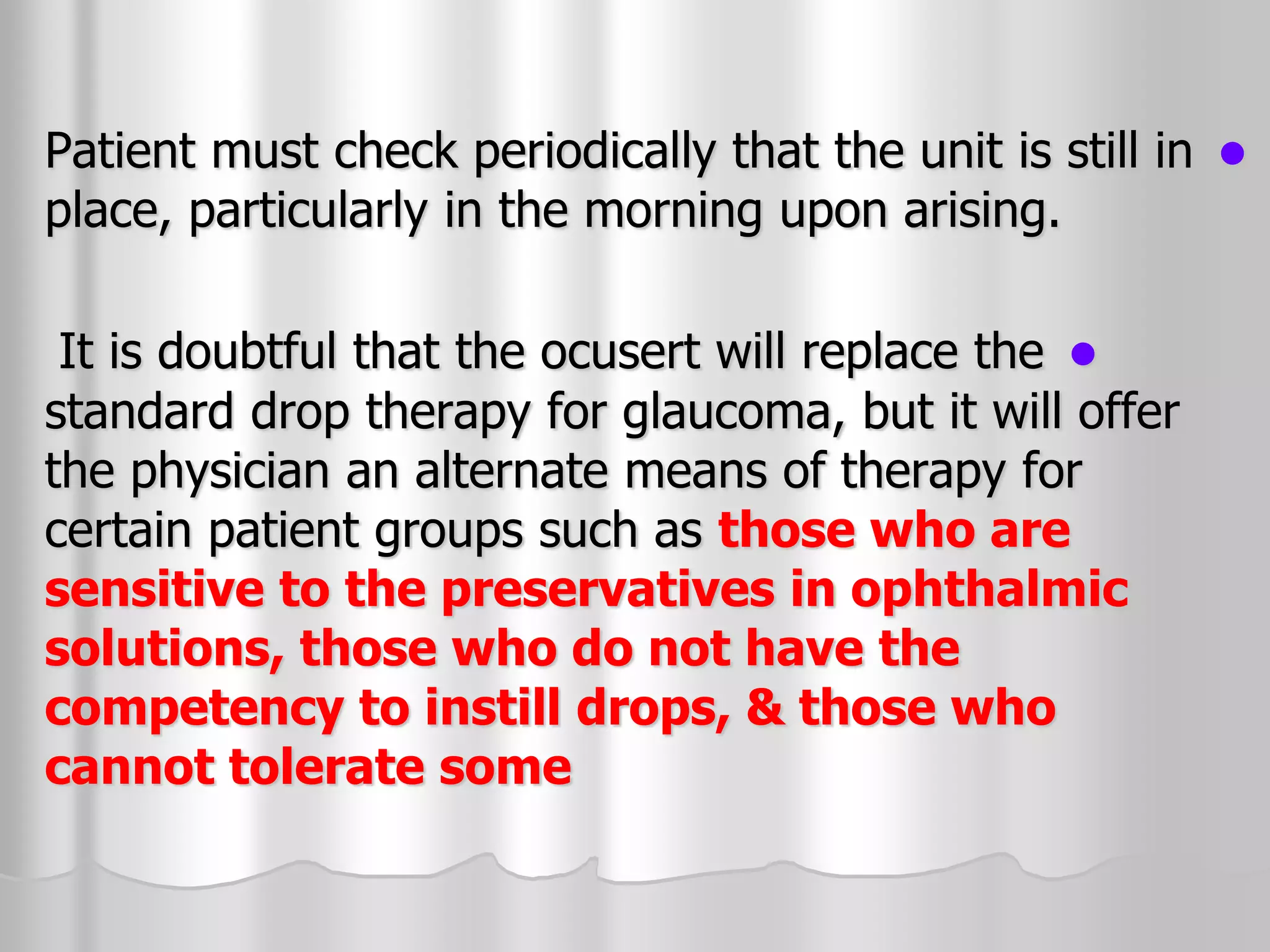 
Patient must check periodically that the unit is still in
place, particularly in the morning upon arising.

It is doubtful that the ocusert will replace the
standard drop therapy for glaucoma, but it will offer
the physician an alternate means of therapy for
certain patient groups such as those who are
sensitive to the preservatives in ophthalmic
solutions, those who do not have the
competency to instill drops, & those who
cannot tolerate some
 
