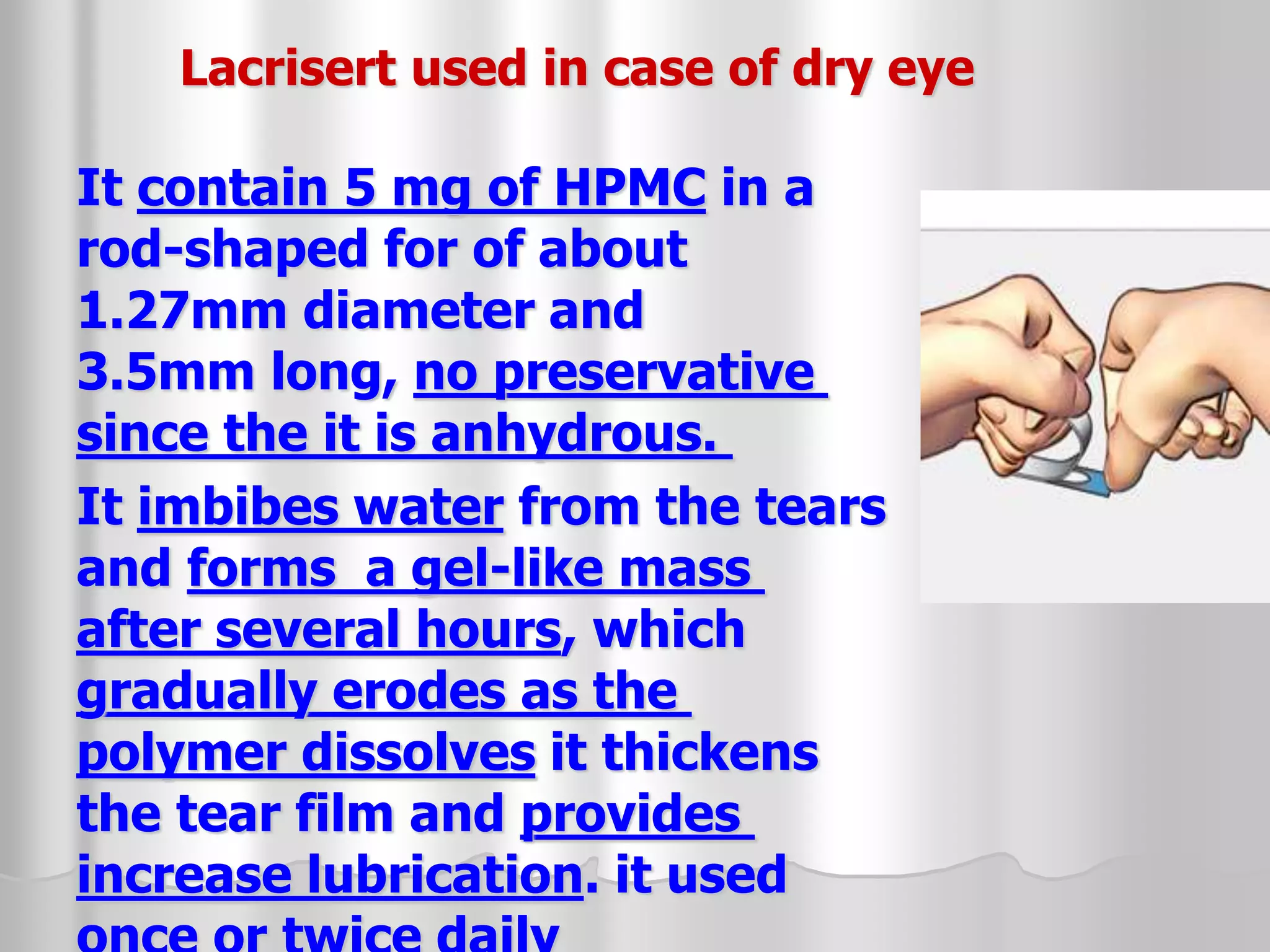 Lacrisert used in case of dry eye
It contain 5 mg of HPMC in a
rod-shaped for of about
1.27mm diameter and
3.5mm long, no preservative
since the it is anhydrous.
It imbibes water from the tears
and forms a gel-like mass
after several hours, which
gradually erodes as the
polymer dissolves it thickens
the tear film and provides
increase lubrication. it used
 