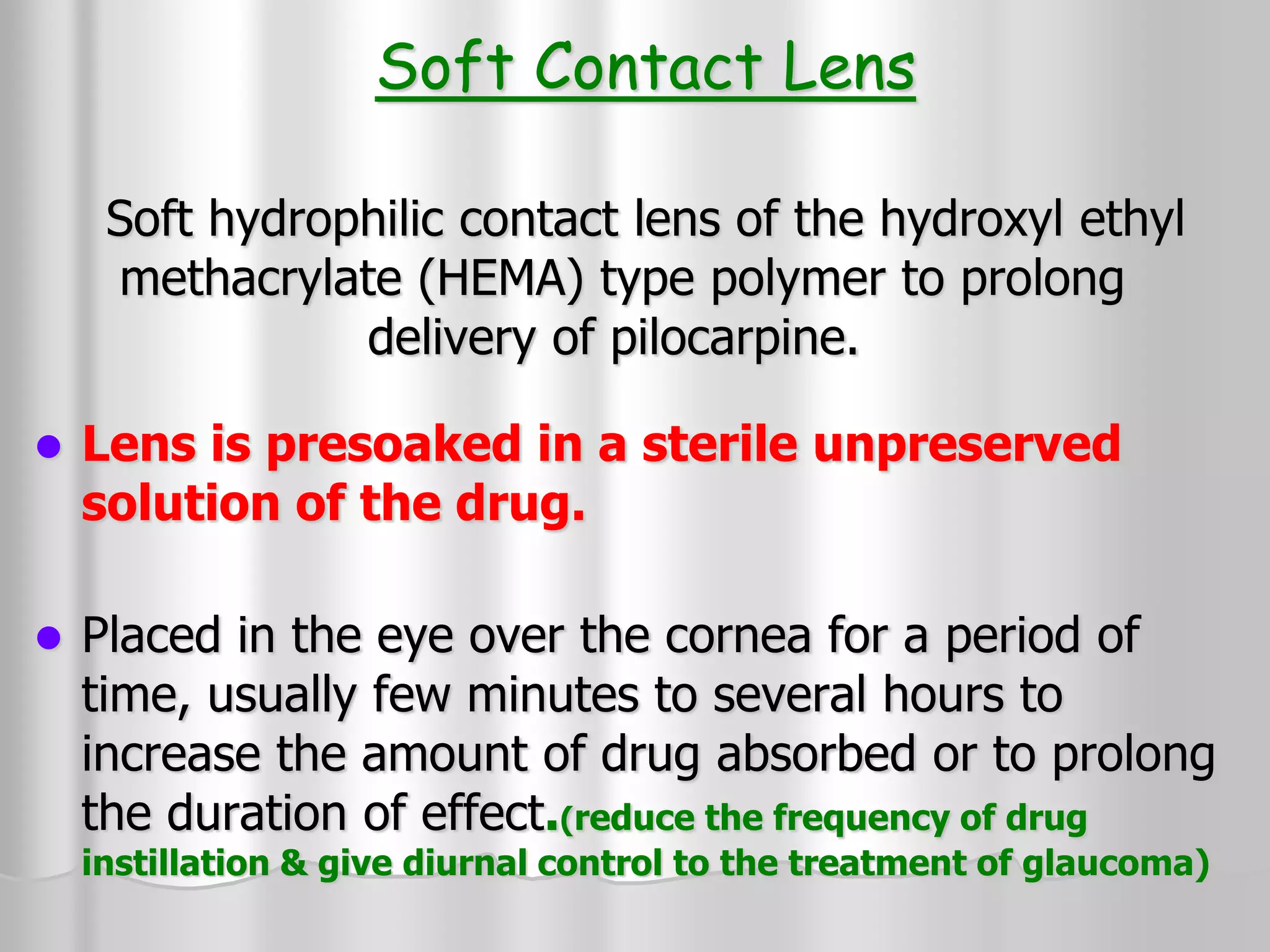 Soft Contact Lens
Soft hydrophilic contact lens of the hydroxyl ethyl
methacrylate (HEMA) type polymer to prolong
delivery of pilocarpine.
 Lens is presoaked in a sterile unpreserved
solution of the drug.
 Placed in the eye over the cornea for a period of
time, usually few minutes to several hours to
increase the amount of drug absorbed or to prolong
the duration of effect.(reduce the frequency of drug
instillation & give diurnal control to the treatment of glaucoma)
 