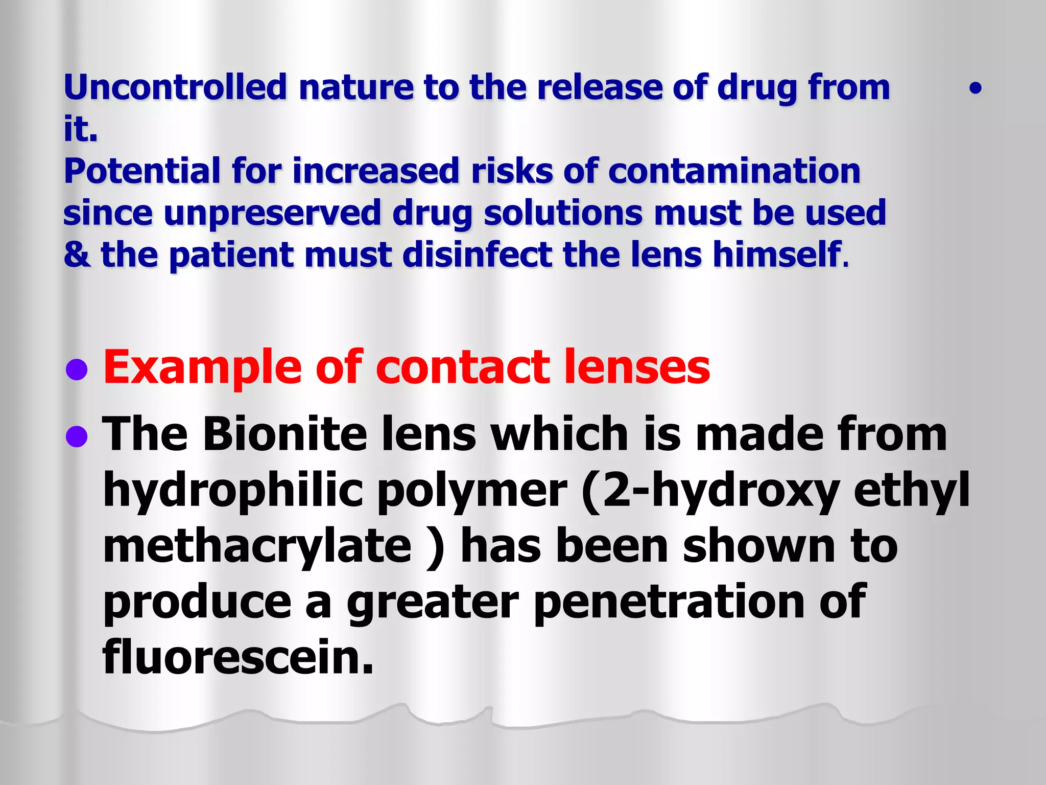 •
Uncontrolled nature to the release of drug from
it.
Potential for increased risks of contamination
since unpreserved drug solutions must be used
& the patient must disinfect the lens himself.
 Example of contact lenses
 The Bionite lens which is made from
hydrophilic polymer (2-hydroxy ethyl
methacrylate ) has been shown to
produce a greater penetration of
fluorescein.
 