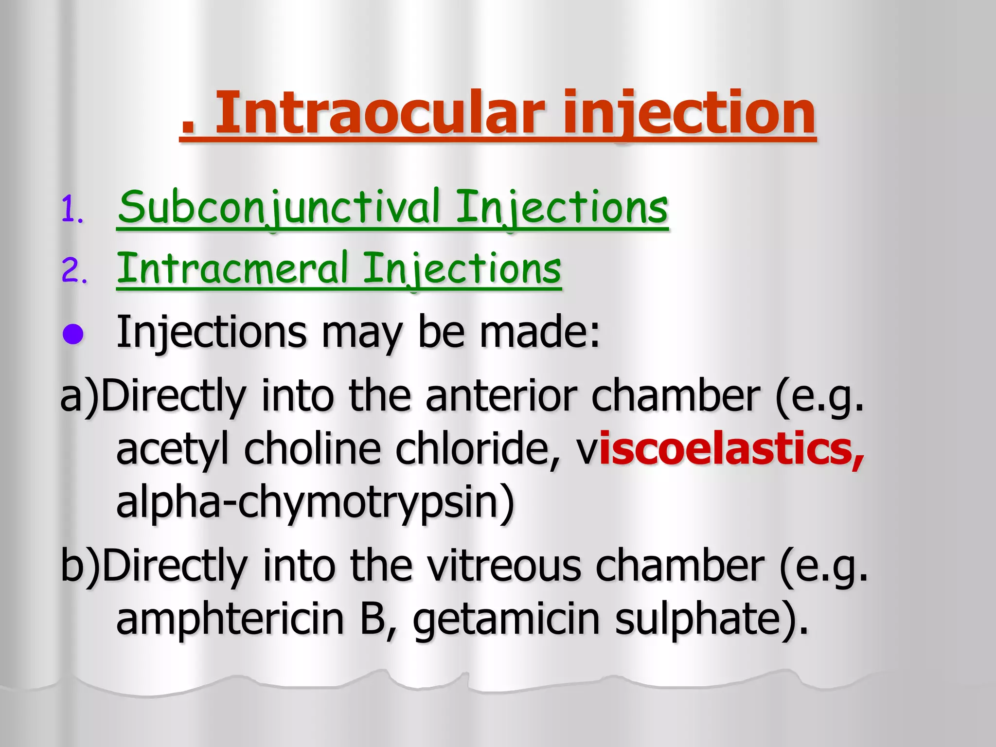 . Intraocular injection
1. Subconjunctival Injections
2. Intracmeral Injections
 Injections may be made:
a)Directly into the anterior chamber (e.g.
acetyl choline chloride, viscoelastics,
alpha-chymotrypsin)
b)Directly into the vitreous chamber (e.g.
amphtericin B, getamicin sulphate).
 