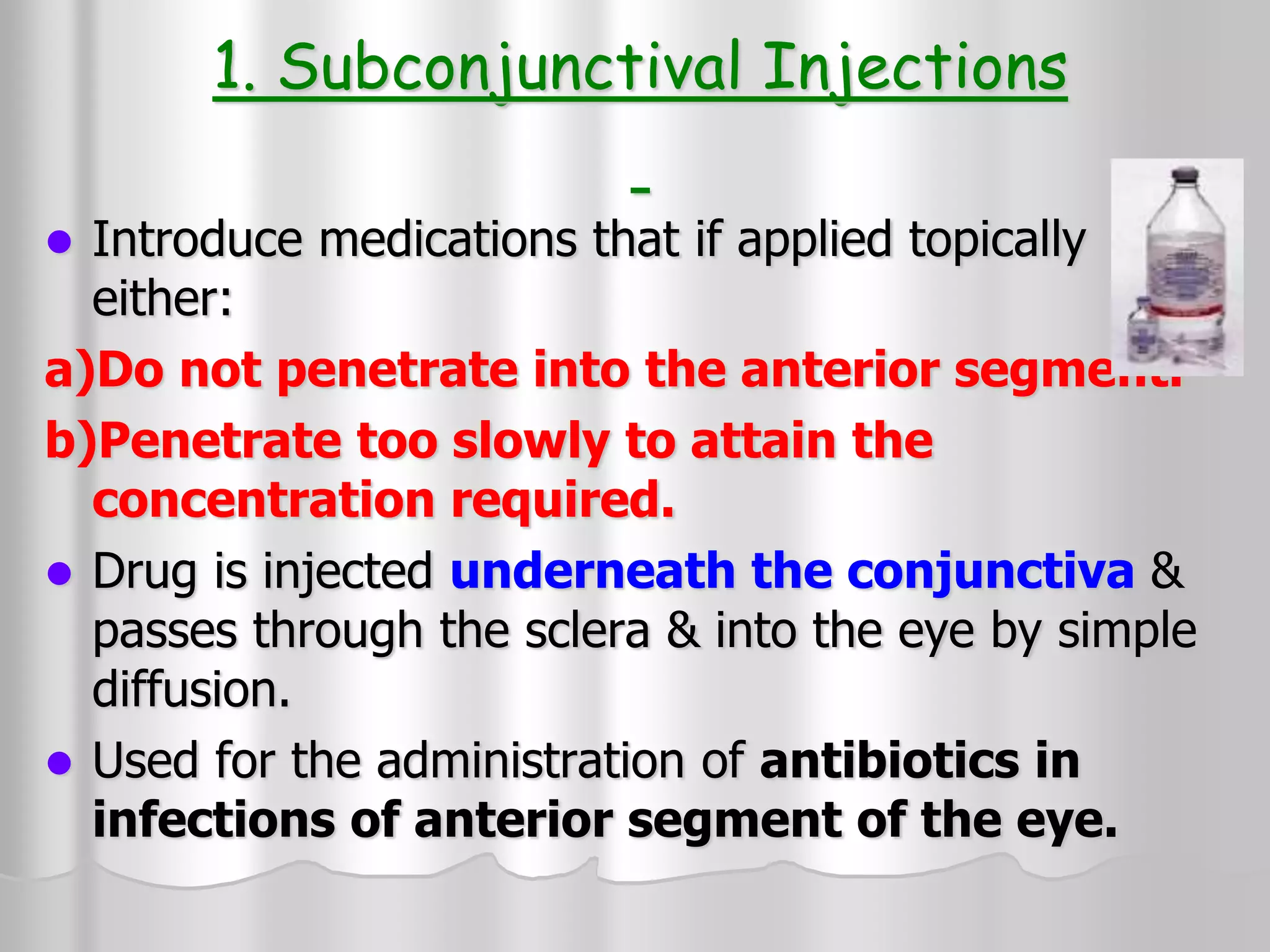1. Subconjunctival Injections
 Introduce medications that if applied topically
either:
a)Do not penetrate into the anterior segment.
b)Penetrate too slowly to attain the
concentration required.
 Drug is injected underneath the conjunctiva &
passes through the sclera & into the eye by simple
diffusion.
 Used for the administration of antibiotics in
infections of anterior segment of the eye.
 