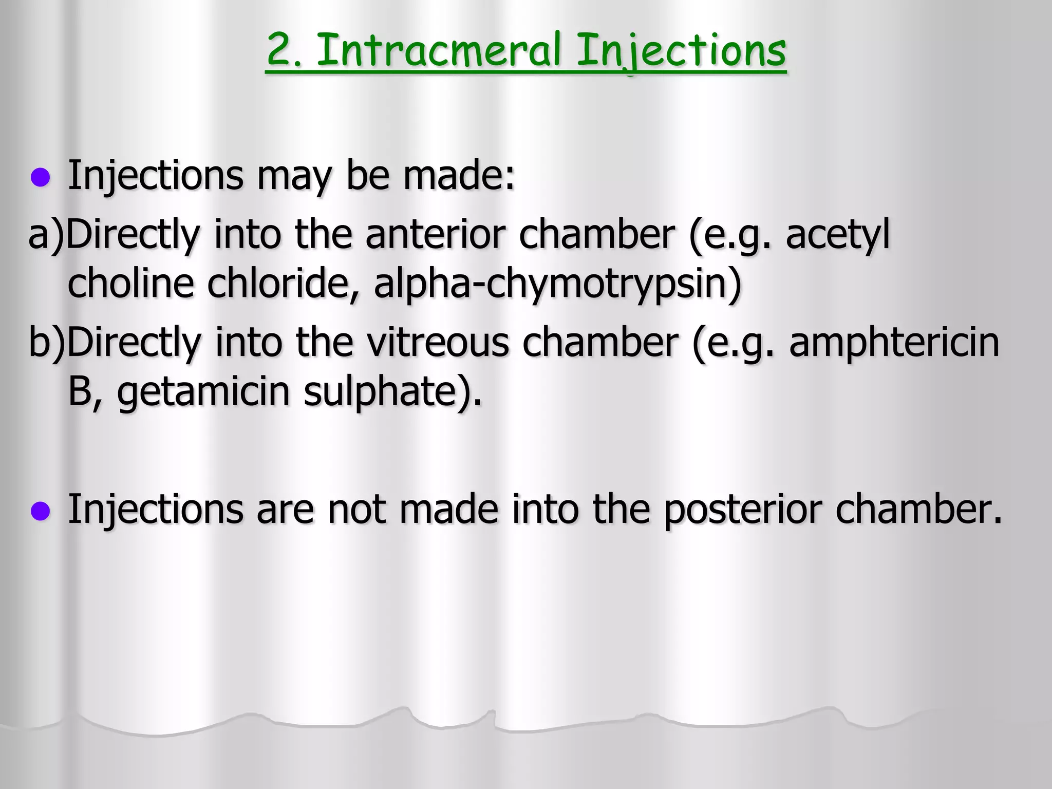 2. Intracmeral Injections
 Injections may be made:
a)Directly into the anterior chamber (e.g. acetyl
choline chloride, alpha-chymotrypsin)
b)Directly into the vitreous chamber (e.g. amphtericin
B, getamicin sulphate).
 Injections are not made into the posterior chamber.
 