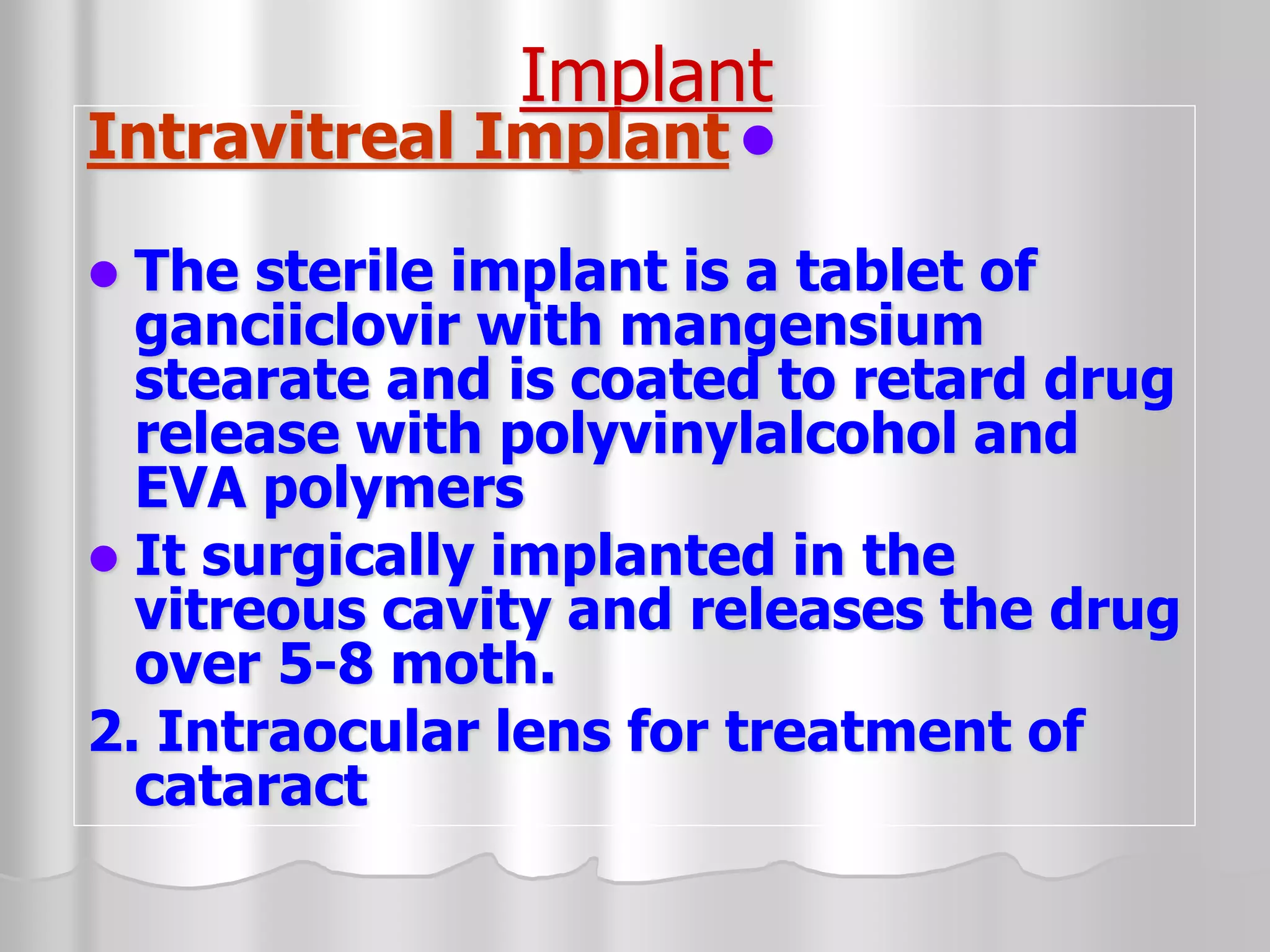 Implant

Intravitreal Implant
 The sterile implant is a tablet of
ganciiclovir with mangensium
stearate and is coated to retard drug
release with polyvinylalcohol and
EVA polymers
 It surgically implanted in the
vitreous cavity and releases the drug
over 5-8 moth.
2. Intraocular lens for treatment of
cataract
 