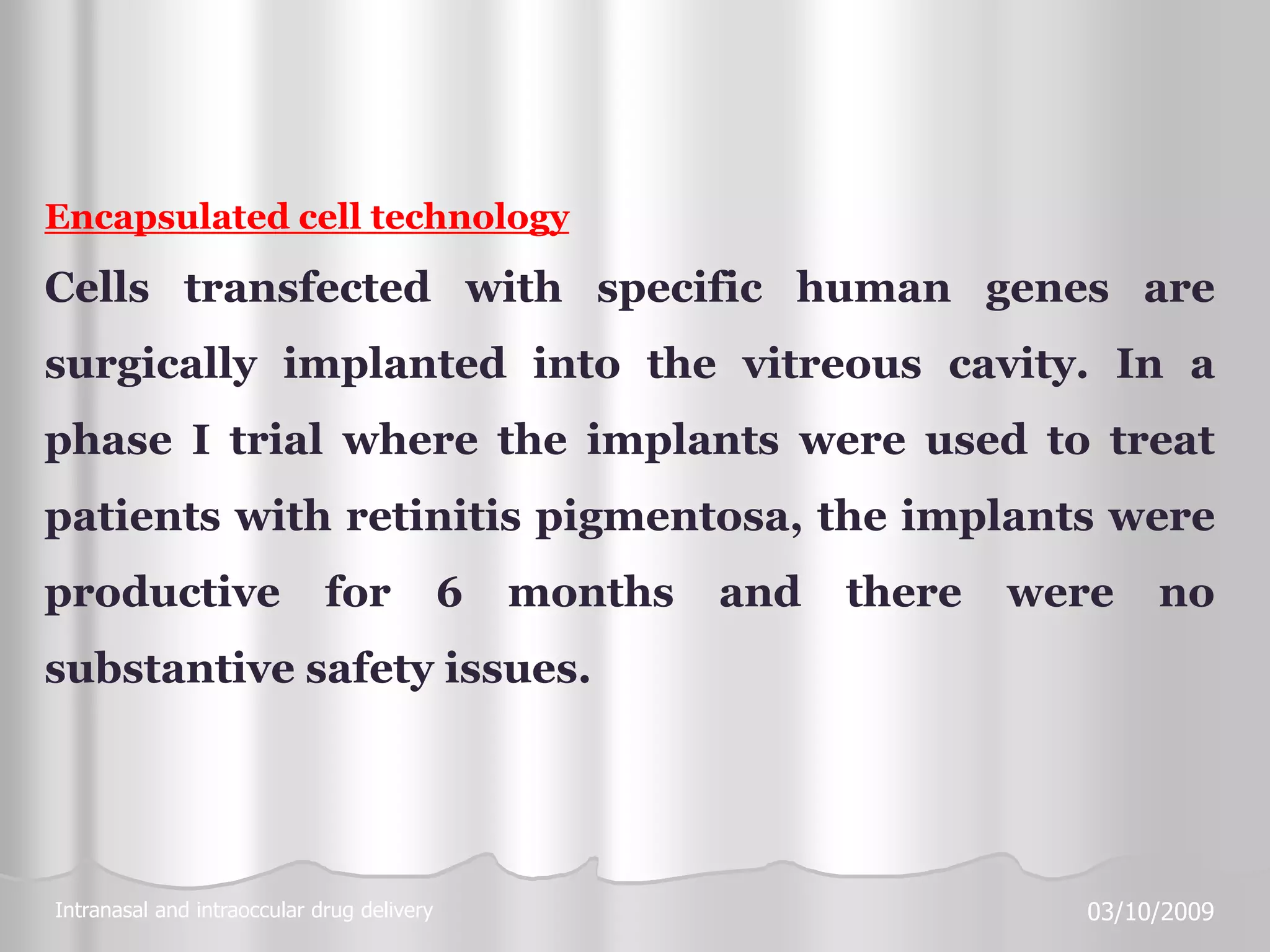 Intranasal and intraoccular drug delivery 03/10/2009
Encapsulated cell technology
Cells transfected with specific human genes are
surgically implanted into the vitreous cavity. In a
phase I trial where the implants were used to treat
patients with retinitis pigmentosa, the implants were
productive for 6 months and there were no
substantive safety issues.
 