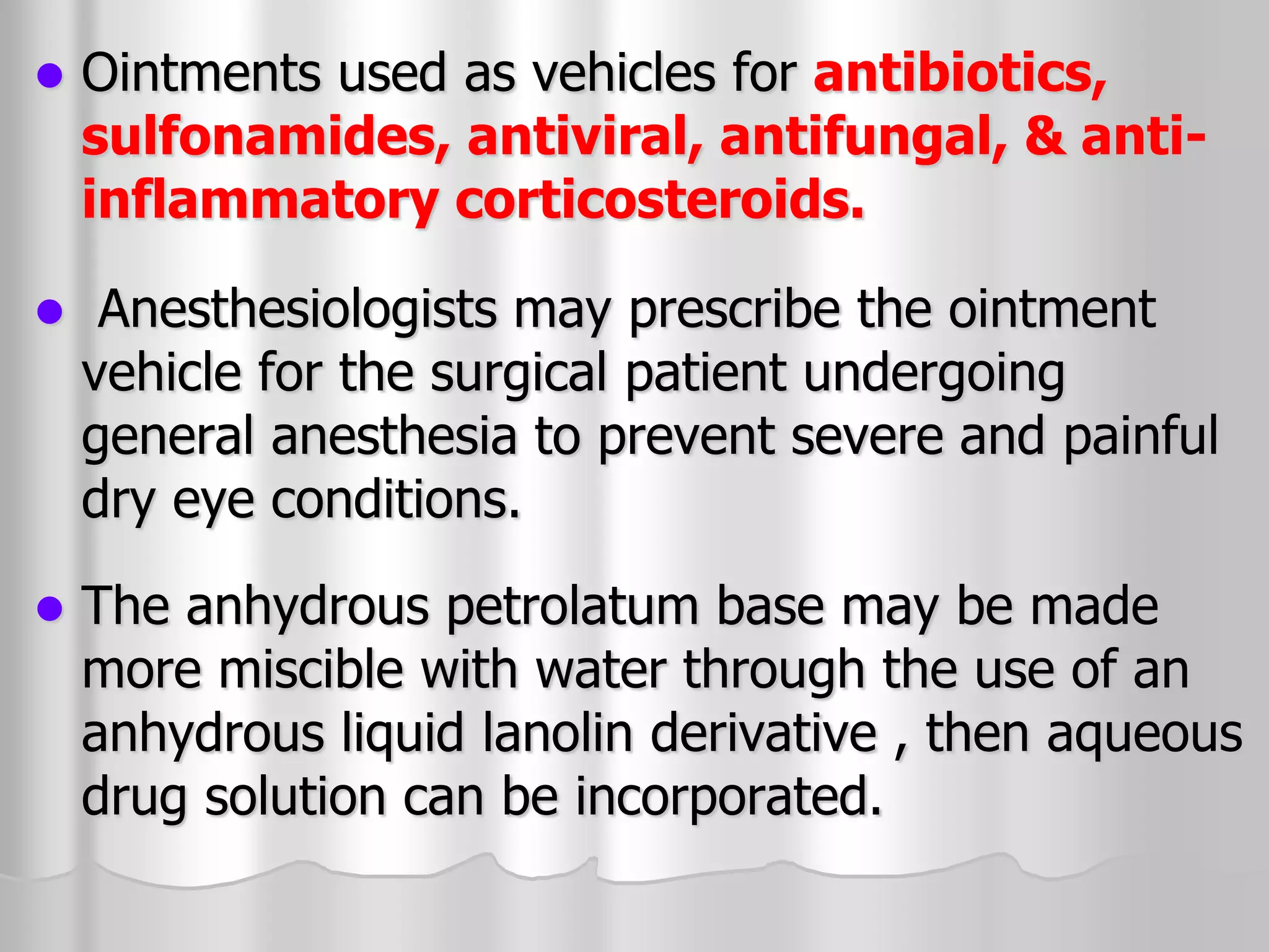  Ointments used as vehicles for antibiotics,
sulfonamides, antiviral, antifungal, & anti-
inflammatory corticosteroids.
 Anesthesiologists may prescribe the ointment
vehicle for the surgical patient undergoing
general anesthesia to prevent severe and painful
dry eye conditions.
 The anhydrous petrolatum base may be made
more miscible with water through the use of an
anhydrous liquid lanolin derivative , then aqueous
drug solution can be incorporated.
 