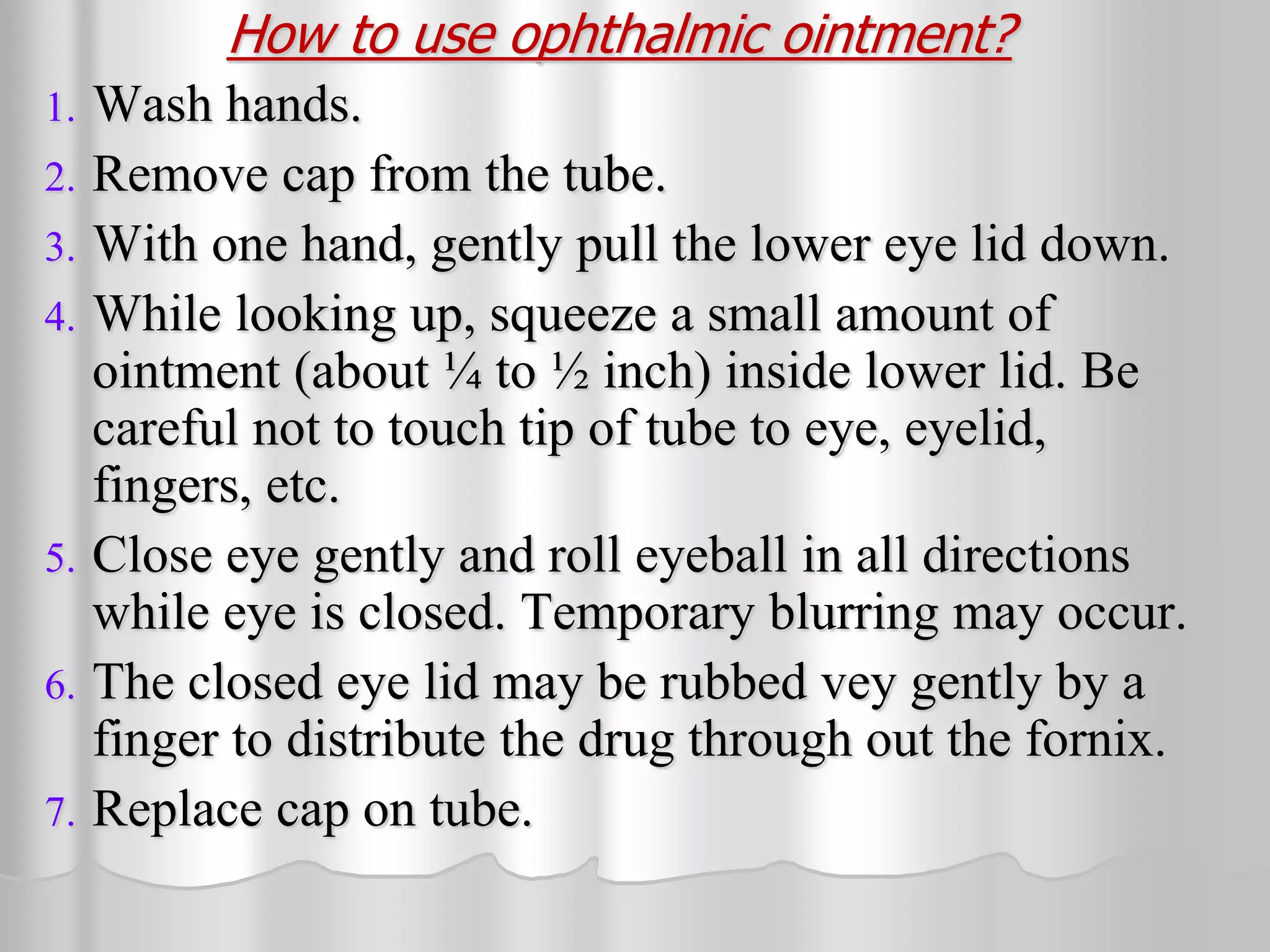 How to use ophthalmic ointment?
1. Wash hands.
2. Remove cap from the tube.
3. With one hand, gently pull the lower eye lid down.
4. While looking up, squeeze a small amount of
ointment (about ¼ to ½ inch) inside lower lid. Be
careful not to touch tip of tube to eye, eyelid,
fingers, etc.
5. Close eye gently and roll eyeball in all directions
while eye is closed. Temporary blurring may occur.
6. The closed eye lid may be rubbed vey gently by a
finger to distribute the drug through out the fornix.
7. Replace cap on tube.
 