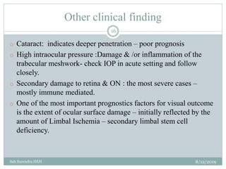 Other clinical finding
8/12/2019Sah Surendra HEH
16
o Cataract: indicates deeper penetration – poor prognosis
o High intraocular pressure :Damage & /or inflammation of the
trabecular meshwork- check IOP in acute setting and follow
closely.
o Secondary damage to retina & ON : the most severe cases –
mostly immune mediated.
o One of the most important prognostics factors for visual outcome
is the extent of ocular surface damage – initially reflected by the
amount of Limbal Ischemia – secondary limbal stem cell
deficiency.
 