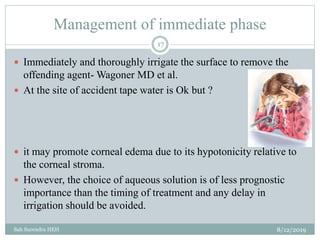 Management of immediate phase
8/12/2019Sah Surendra HEH
17
 Immediately and thoroughly irrigate the surface to remove the
offending agent- Wagoner MD et al.
 At the site of accident tape water is Ok but ?
 it may promote corneal edema due to its hypotonicity relative to
the corneal stroma.
 However, the choice of aqueous solution is of less prognostic
importance than the timing of treatment and any delay in
irrigation should be avoided.
 