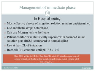 Management of immediate phase
8/12/2019Sah Surendra HEH
18
In Hospital setting
o Most effective choice of irrigation solution remains undetermined
o Use anesthetic drops beforehand
o Can use Morgan lens to facilitate
o Patient comfort was statistically superior with balanced saline
solution plus (BSSP) compared to normal saline
o Use at least 2L of irrigation
o Recheck PH ,continue until pH 7.5-/+0.5
Herr RD, White Jr GL Jr., Bernhisel K, et al. Clinical comparison of
ocular irrigation fluids following chemical injury. Am J Emerg Med
1991;9:228-31
 