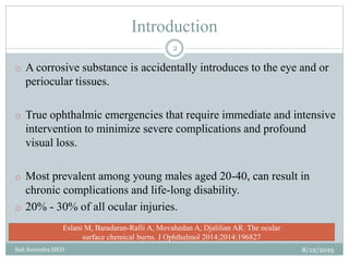 Introduction
o A corrosive substance is accidentally introduces to the eye and or
periocular tissues.
o True ophthalmic emergencies that require immediate and intensive
intervention to minimize severe complications and profound
visual loss.
o Most prevalent among young males aged 20-40, can result in
chronic complications and life-long disability.
o 20% - 30% of all ocular injuries.
8/12/2019
2
Sah Surendra HEH
Eslani M, Baradaran-Rafii A, Movahedan A, Djalilian AR. The ocular
surface chemical burns. J Ophthalmol 2014;2014:196827
 