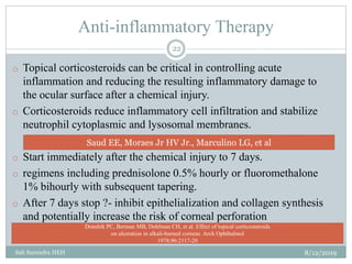 Anti-inflammatory Therapy
8/12/2019Sah Surendra HEH
22
o Topical corticosteroids can be critical in controlling acute
inflammation and reducing the resulting inflammatory damage to
the ocular surface after a chemical injury.
o Corticosteroids reduce inflammatory cell infiltration and stabilize
neutrophil cytoplasmic and lysosomal membranes.
o Start immediately after the chemical injury to 7 days.
o regimens including prednisolone 0.5% hourly or fluoromethalone
1% bihourly with subsequent tapering.
o After 7 days stop ?- inhibit epithelialization and collagen synthesis
and potentially increase the risk of corneal perforation
Saud EE, Moraes Jr HV Jr., Marculino LG, et al
Donshik PC, Berman MB, Dohlman CH, et al. Effect of topical corticosteroids
on ulceration in alkali-burned corneas. Arch Ophthalmol
1978;96:2117-20
 