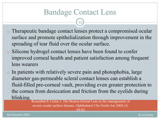 Bandage Contact Lens
8/12/2019Sah Surendra HEH
25
o Therapeutic bandage contact lenses protect a compromised ocular
surface and promote epithelialization through improvement in the
spreading of tear fluid over the ocular surface.
o Silicone hydrogel contact lenses have been found to confer
improved corneal health and patient satisfaction among frequent
lens wearers
o In patients with relatively severe pain and photophobia, large
diameter gas-permeable scleral contact lenses can establish a
fluid-filled pre-corneal vault, providing even greater protection to
the cornea from desiccation and friction from the eyelids during
blinking.
Rosenthal P, Cotter J. The Boston Scleral Lens in the management of
severe ocular surface disease. Ophthalmol Clin North Am 2003;16:
89-93
 