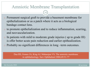 Amniotic Membrane Transplantation
8/12/2019Sah Surendra HEH
26
o Permanent surgical graft to provide a basement membrane for
epithelialization or as a patch where it acts as a biological
bandage contact lens.
o to promote epithelialization and to reduce inflammation, scarring,
and neovascularization.
o In patients with mild to moderate grade injuries ( up to grade III)
is offer better acute pain reduction and earlier epithealization.
o Probably no significant differences in long –term outcomes.
Dua HS, Gomes JA, King AJ, Maharajan VS. The amniotic membrane
in ophthalmology. Surv Ophthalmol 2004;49:51-77
 