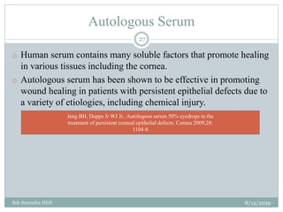Autologous Serum
8/12/2019Sah Surendra HEH
27
o Human serum contains many soluble factors that promote healing
in various tissues including the cornea.
o Autologous serum has been shown to be effective in promoting
wound healing in patients with persistent epithelial defects due to
a variety of etiologies, including chemical injury.
Jeng BH, Dupps Jr WJ Jr.. Autologous serum 50% eyedrops in the
treatment of persistent corneal epithelial defects. Cornea 2009;28:
1104-8
 