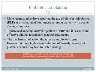 Platelet rich plasma
8/12/2019Sah Surendra HEH
28
 More recent studies have reported the use of platelet rich plasma
(PRP) as a variation of autologous serum in patients with ocular
chemical injuries.
 Topical and subconjunctival injection of PRP and it is a safe and
effective adjunct to standard medical treatments.
 The mechanism of action the same as autologous serum.
However, it has a higher concentration of growth factors and
platelets, which may lead to faster healing.
Panda A, Jain M, Vanathi M, et al. Topical autologous platelet-rich
plasma eyedrops for acute corneal chemical injury. Cornea 2012;31:
989-93
 