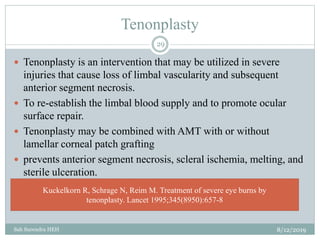 Tenonplasty
8/12/2019Sah Surendra HEH
29
 Tenonplasty is an intervention that may be utilized in severe
injuries that cause loss of limbal vascularity and subsequent
anterior segment necrosis.
 To re-establish the limbal blood supply and to promote ocular
surface repair.
 Tenonplasty may be combined with AMT with or without
lamellar corneal patch grafting
 prevents anterior segment necrosis, scleral ischemia, melting, and
sterile ulceration.
Kuckelkorn R, Schrage N, Reim M. Treatment of severe eye burns by
tenonplasty. Lancet 1995;345(8950):657-8
 