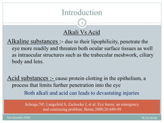 Introduction
8/12/2019Sah Surendra HEH
4
Alkali Vs Acid
Alkaline substances :- due to their lipophilicity, penetrate the
eye more readily and threaten both ocular surface tissues as well
as intraocular structures such as the trabecular meshwork, ciliary
body and lens.
Acid substances :- cause protein clotting in the epithelium, a
process that limits further penetration into the eye
Both alkali and acid can leads to devastating injuries
Schrage NF, Langefeld S, Zschocke J, et al. Eye burns: an emergency
and continuing problem. Burns 2000;26:689-99
 