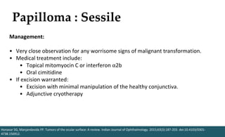 Papilloma : Sessile
Honavar SG, Manjandavida FP. Tumors of the ocular surface: A review. Indian Journal of Ophthalmology. 2015;63(3):187-203. doi:10.4103/0301-
4738.156912.
Management:
• Very close observation for any worrisome signs of malignant transformation.
• Medical treatment include:
• Topical mitomyocin C or interferon ⍺2b
• Oral cimitidine
• If excision warranted:
• Excision with minimal manipulation of the healthy conjunctiva.
• Adjunctive cryotherapy
 