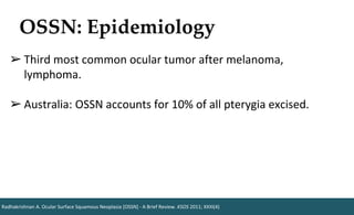 OSSN: Epidemiology
Radhakrishnan A. Ocular Surface Squamous Neoplasia [OSSN] - A Brief Review. KSOS 2011; XXIII(4)
➢ Third most common ocular tumor after melanoma,
lymphoma.
➢ Australia: OSSN accounts for 10% of all pterygia excised.
 