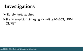 Investigations
➢ Rarely metastasizes
➢If any suspicion: imaging including AS-OCT, UBM,
CT/PET.
AAO BCSC 2015:External diseases and Cornea.
 