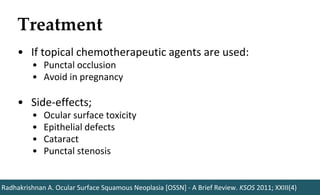 Treatment
Radhakrishnan A. Ocular Surface Squamous Neoplasia [OSSN] - A Brief Review. KSOS 2011; XXIII(4)
• If topical chemotherapeutic agents are used:
• Punctal occlusion
• Avoid in pregnancy
• Side-effects;
• Ocular surface toxicity
• Epithelial defects
• Cataract
• Punctal stenosis
 