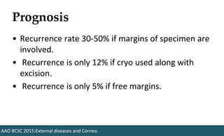 Prognosis
• Recurrence rate 30-50% if margins of specimen are
involved.
• Recurrence is only 12% if cryo used along with
excision.
• Recurrence is only 5% if free margins.
AAO BCSC 2015:External diseases and Cornea.
 