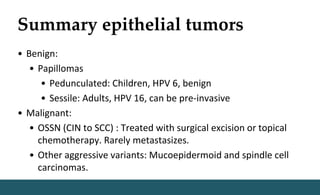 Summary epithelial tumors
• Benign:
• Papillomas
• Pedunculated: Children, HPV 6, benign
• Sessile: Adults, HPV 16, can be pre-invasive
• Malignant:
• OSSN (CIN to SCC) : Treated with surgical excision or topical
chemotherapy. Rarely metastasizes.
• Other aggressive variants: Mucoepidermoid and spindle cell
carcinomas.
 