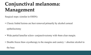 Conjunctival melanoma:
Management
Surgical steps: (similar in OSSN):
• Classic limbal lesions are best removed primarily by alcohol corneal
epitheliectomy
• Wide partial lamellar sclero- conjunctivectomy with 4mm clear margin.
• Double freeze thaw cryotherapy to the margins and cautery + absolute alcohol to
the base
 