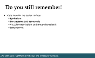 Do you still remember!
AAO BCSC 2015: Ophthalmic Pathology and Intraocular Tumours.
• Cells found in the ocular surface:
• Epithelium
• Melanocytes and nevus cells
• Vascular endothelium and mesenchymal cells
• Lymphocytes
 