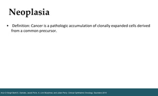 Neoplasia
Arun D Singh Bertil E. Damato, Jacob Pe’er, A. Linn Murphree, and Julian Perry. Clinical Ophthalmic Oncology. Saunders 2014.
• Definition: Cancer is a pathologic accumulation of clonally expanded cells derived
from a common precursor.
 