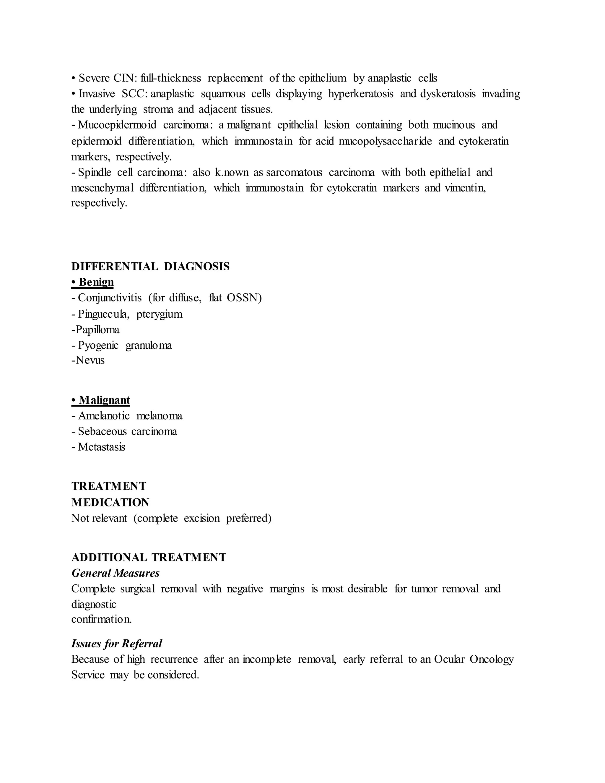 • Severe CIN: full-thickness replacement of the epithelium by anaplastic cells
• Invasive SCC: anaplastic squamous cells displaying hyperkeratosis and dyskeratosis invading
the underlying stroma and adjacent tissues.
- Mucoepidermoid carcinoma: a malignant epithelial lesion containing both mucinous and
epidermoid differentiation, which immunostain for acid mucopolysaccharide and cytokeratin
markers, respectively.
- Spindle cell carcinoma: also k.nown as sarcomatous carcinoma with both epithelial and
mesenchymal differentiation, which immunostain for cytokeratin markers and vimentin,
respectively.
DIFFERENTIAL DIAGNOSIS
• Benign
- Conjunctivitis (for diffuse, flat OSSN)
- Pinguecula, pterygium
-Papilloma
- Pyogenic granuloma
-Nevus
• Malignant
- Amelanotic melanoma
- Sebaceous carcinoma
- Metastasis
TREATMENT
MEDICATION
Not relevant (complete excision preferred)
ADDITIONAL TREATMENT
General Measures
Complete surgical removal with negative margins is most desirable for tumor removal and
diagnostic
confirmation.
Issues for Referral
Because of high recurrence after an incomplete removal, early referral to an Ocular Oncology
Service may be considered.
 