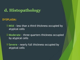 d. Histopathology
DYSPLASIA:
 Mild - less than a third thickness occupied by
atypical cells
 Moderate - three quarters thickness occupied
by atypical cells
 Severe - nearly full thickness occupied by
atypical cells
 