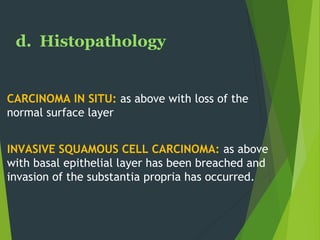 d. Histopathology
CARCINOMA IN SITU: as above with loss of the
normal surface layer
INVASIVE SQUAMOUS CELL CARCINOMA: as above
with basal epithelial layer has been breached and
invasion of the substantia propria has occurred.
 