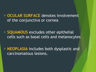  OCULAR SURFACE denotes involvement
of the conjunctiva or cornea
 SQUAMOUS excludes other epithelial
cells such as basal cells and melanocytes
 NEOPLASIA includes both dysplastic and
carcinomatous lesions.
 