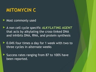 MITOMYCIN C
 Most commonly used
 A non cell cycle specific ALKYLATING AGENT
that acts by alkylating the cross-linked DNA
and inhibits DNA, RNA, and protein synthesis
 0.04% four times a day for 1 week with two to
three cycles in alternate weeks
 Success rates ranging from 87 to 100% have
been reported.
 