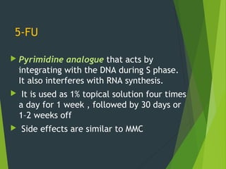5-FU
 Pyrimidine analogue that acts by
integrating with the DNA during S phase.
It also interferes with RNA synthesis.
 It is used as 1% topical solution four times
a day for 1 week , followed by 30 days or
1–2 weeks off
 Side effects are similar to MMC
 