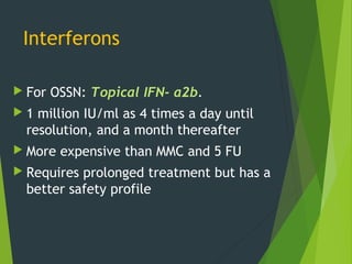 Interferons
 For OSSN: Topical IFN- α2b.
 1 million IU/ml as 4 times a day until
resolution, and a month thereafter
 More expensive than MMC and 5 FU
 Requires prolonged treatment but has a
better safety profile
 